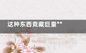 这种东西竟藏巨量***！ 男女常接触它必定不长寿,这种东西竟藏巨量***怎么办